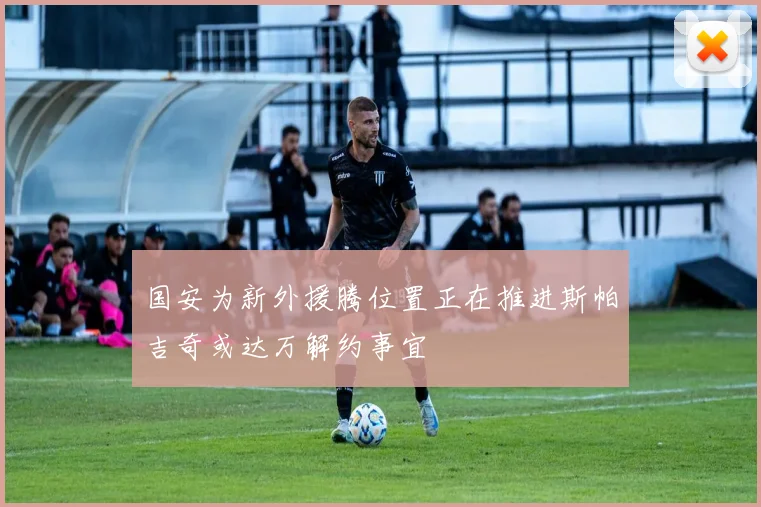 国安为新外援腾位置正在推进斯帕吉奇或达万解约事宜