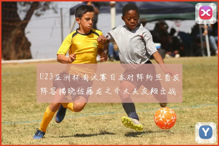 U23亚洲杯淘汰赛日本对阵约旦首发阵容揭晓佐藤龙之介大关友翔出战