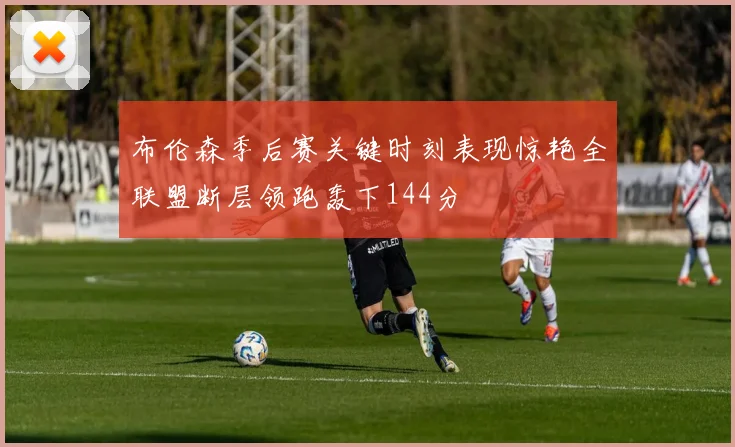 布伦森季后赛关键时刻表现惊艳全联盟断层领跑轰下144分