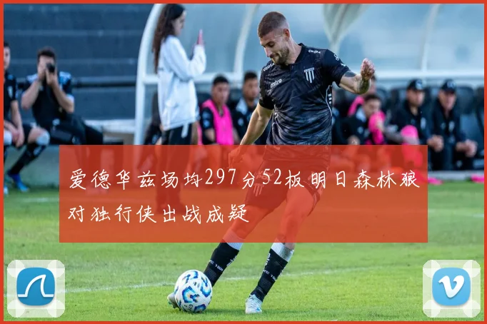 爱德华兹场均297分52板明日森林狼对独行侠出战成疑
