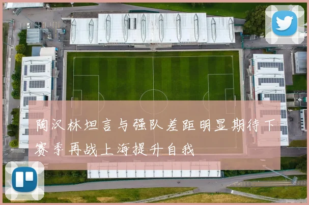 陶汉林坦言与强队差距明显期待下赛季再战上海提升自我