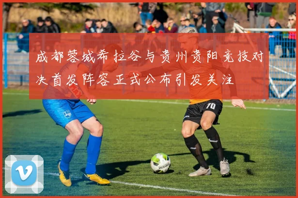 成都蓉城希拉谷与贵州贵阳竞技对决首发阵容正式公布引发关注