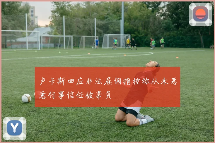 卢卡斯回应非法雇佣指控称从未恶意行事信任被辜负
