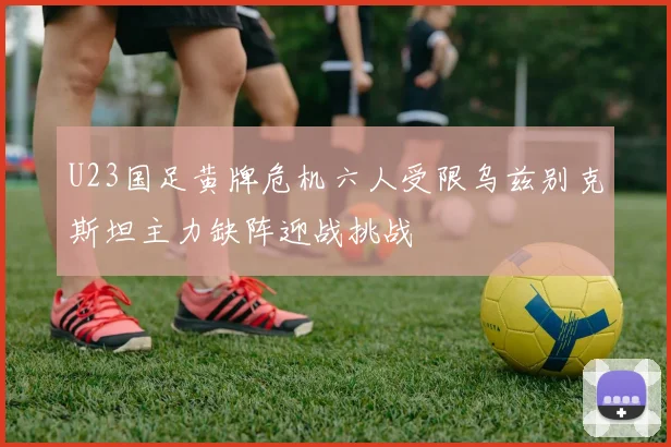 U23国足黄牌危机六人受限乌兹别克斯坦主力缺阵迎战挑战