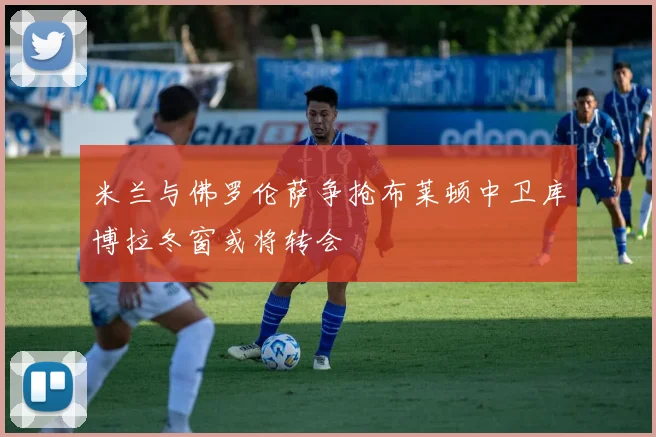 米兰与佛罗伦萨争抢布莱顿中卫库博拉冬窗或将转会