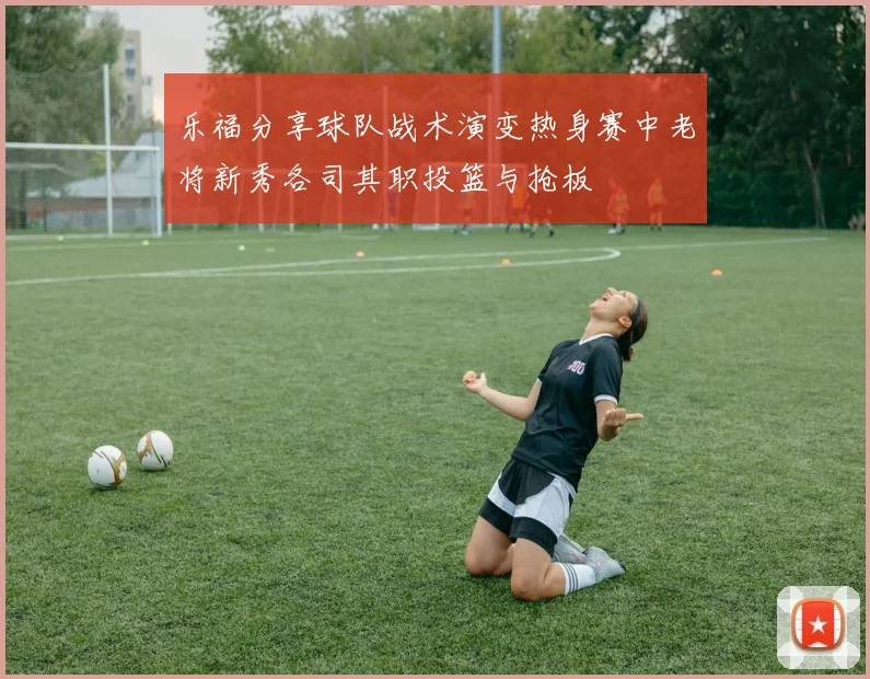 乐福分享球队战术演变热身赛中老将新秀各司其职投篮与抢板