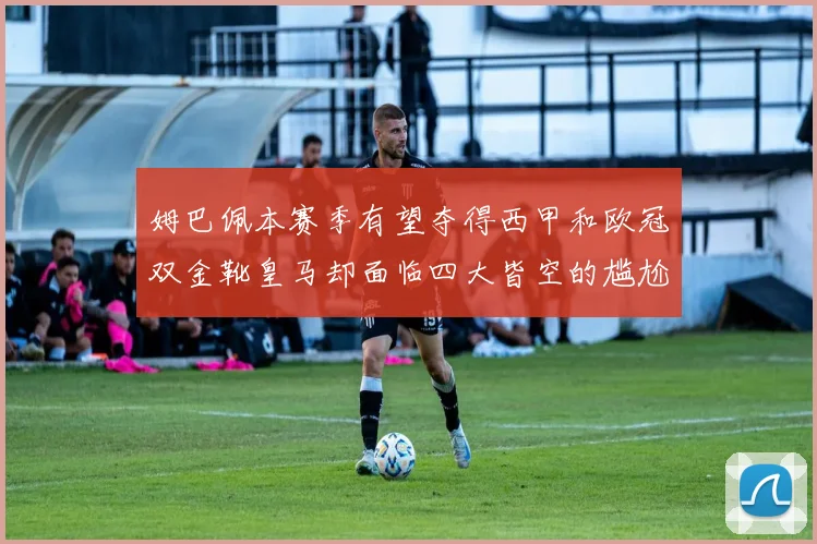 姆巴佩本赛季有望夺得西甲和欧冠双金靴皇马却面临四大皆空的尴尬局面
