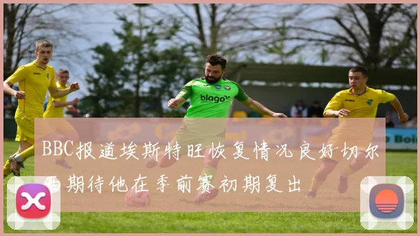 BBC报道埃斯特旺恢复情况良好切尔西期待他在季前赛初期复出